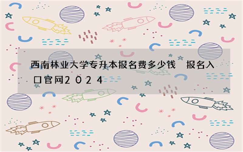 西南林业大学专升本报名费多少钱 报名入口官网2024